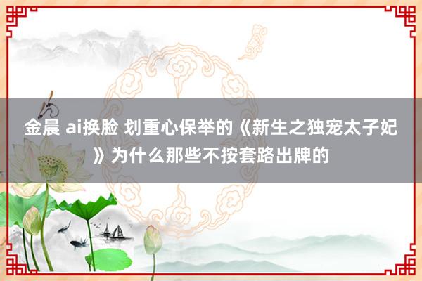   金晨 ai换脸 划重心保举的《新生之独宠太子妃》为什么那些不按套路出牌的