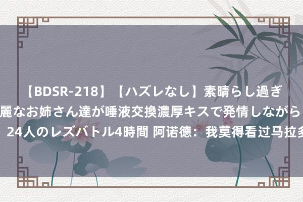 【BDSR-218】【ハズレなし】素晴らし過ぎる美女レズ。 ガチで綺麗なお姉さん達が唾液交換濃厚キスで発情しながらイキまくる！ 24人のレズバトル4時間 阿诺德：我莫得看过马拉多纳踢球 是以梅西是我心目中史上最好