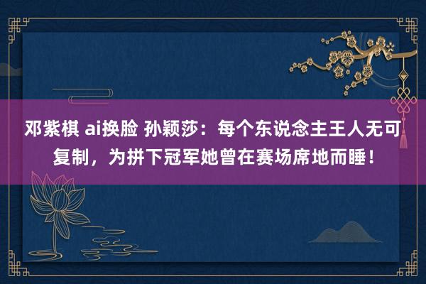   邓紫棋 ai换脸 孙颖莎：每个东说念主王人无可复制，为拼下冠军她曾在赛场席地而睡！