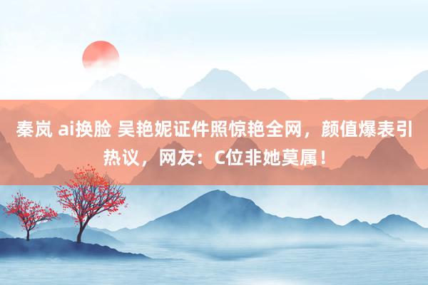   秦岚 ai换脸 吴艳妮证件照惊艳全网，颜值爆表引热议，网友：C位非她莫属！