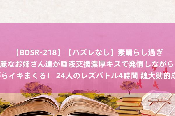 【BDSR-218】【ハズレなし】素晴らし過ぎる美女レズ。 ガチで綺麗なお姉さん達が唾液交換濃厚キスで発情しながらイキまくる！ 24人のレズバトル4時間 魏大勋的成名史，你思知说念吗？