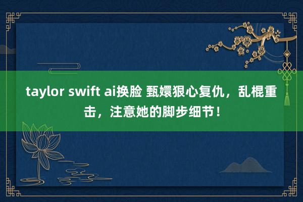   taylor swift ai换脸 甄嬛狠心复仇，乱棍重击，注意她的脚步细节！