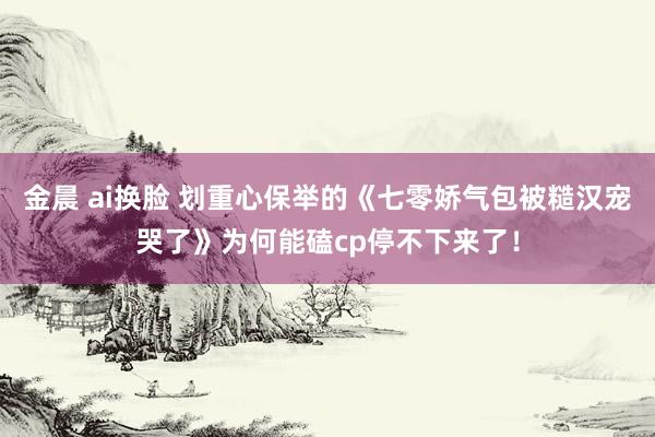   金晨 ai换脸 划重心保举的《七零娇气包被糙汉宠哭了》为何能磕cp停不下来了！