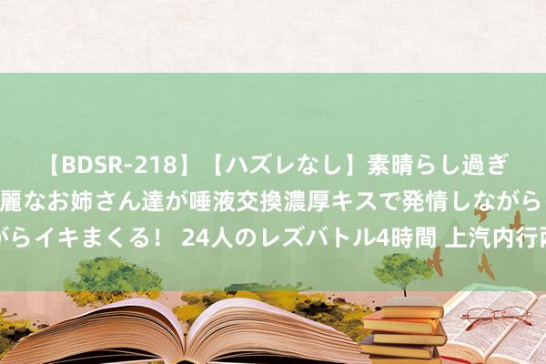 【BDSR-218】【ハズレなし】素晴らし過ぎる美女レズ。 ガチで綺麗なお姉さん達が唾液交換濃厚キスで発情しながらイキまくる！ 24人のレズバトル4時間 上汽内行两款炫酷展车惊艳亮相