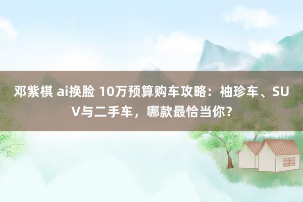   邓紫棋 ai换脸 10万预算购车攻略：袖珍车、SUV与二手车，哪款最恰当你？