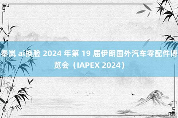   秦岚 ai换脸 2024 年第 19 届伊朗国外汽车零配件博览会（IAPEX 2024）