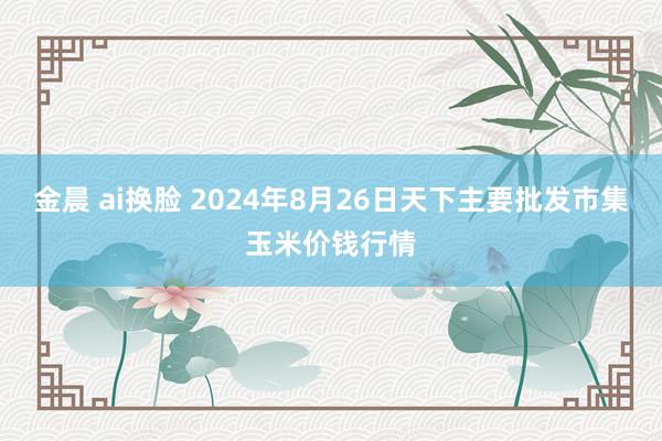   金晨 ai换脸 2024年8月26日天下主要批发市集玉米价钱行情