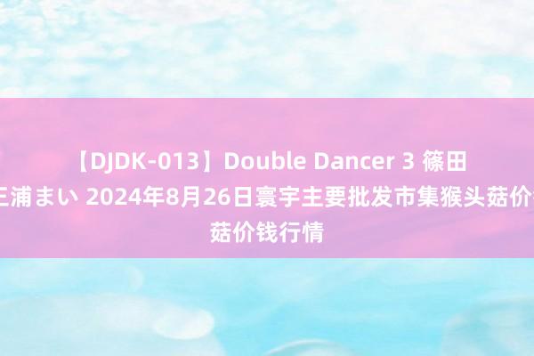   【DJDK-013】Double Dancer 3 篠田ゆう 三浦まい 2024年8月26日寰宇主要批发市集猴头菇价钱行情