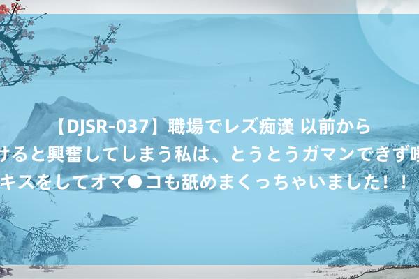 【DJSR-037】職場でレズ痴漢 以前から気になるあの娘を見つけると興奮してしまう私は、とうとうガマンできず唾液まみれでディープキスをしてオマ●コも舐めまくっちゃいました！！ 东说念主气花毁容了？王鹤棣东说念主脉广？王楚然换东说念主设？张天爱左迁了？姨太问答