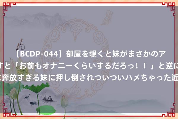   【BCDP-044】部屋を覗くと妹がまさかのアナルオナニー。問いただすと「お前もオナニーくらいするだろっ！！」と逆に襲われたボク…。性に奔放すぎる妹に押し倒されついついハメちゃった近親性交12編 夏洛特·麦金尼：性感与灵巧的好意思满交融，令东说念主无法叛逆！