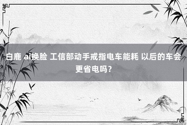   白鹿 ai换脸 工信部动手戒指电车能耗 以后的车会更省电吗？