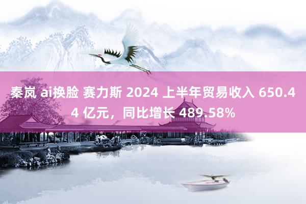   秦岚 ai换脸 赛力斯 2024 上半年贸易收入 650.44 亿元，同比增长 489.58%