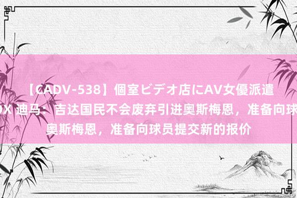   【CADV-538】個室ビデオ店にAV女優派遣します。8時間DX 迪马：吉达国民不会废弃引进奥斯梅恩，准备向球员提交新的报价