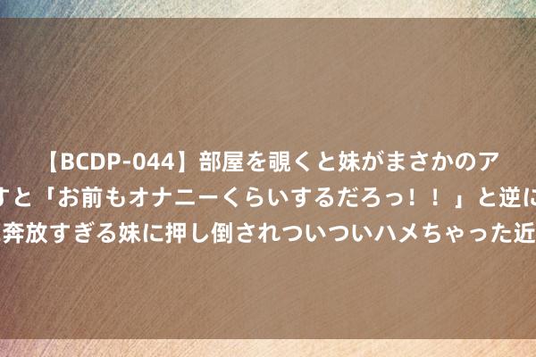   【BCDP-044】部屋を覗くと妹がまさかのアナルオナニー。問いただすと「お前もオナニーくらいするだろっ！！」と逆に襲われたボク…。性に奔放すぎる妹に押し倒されついついハメちゃった近親性交12編 已伤缺近9个月！阿斯：皇马后卫阿拉巴预测将在本年11月复出