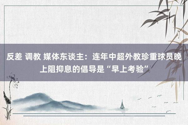   反差 调教 媒体东谈主：连年中超外教珍重球员晚上阻抑息的倡导是“早上考验”