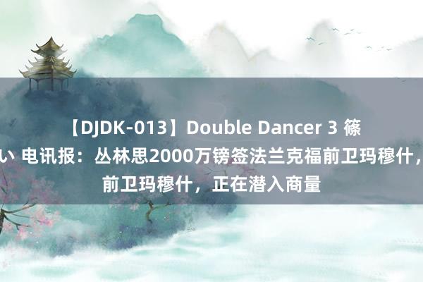   【DJDK-013】Double Dancer 3 篠田ゆう 三浦まい 电讯报：丛林思2000万镑签法兰克福前卫玛穆什，正在潜入商量