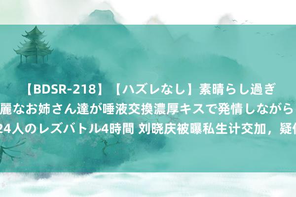 【BDSR-218】【ハズレなし】素晴らし過ぎる美女レズ。 ガチで綺麗なお姉さん達が唾液交換濃厚キスで発情しながらイキまくる！ 24人のレズバトル4時間 刘晓庆被曝私生计交加，疑似已离异并有多个男友，聊天纪录成笔据