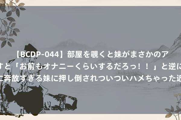   【BCDP-044】部屋を覗くと妹がまさかのアナルオナニー。問いただすと「お前もオナニーくらいするだろっ！！」と逆に襲われたボク…。性に奔放すぎる妹に押し倒されついついハメちゃった近親性交12編 58岁5个子女，却仍然是王老五骗子贵族”，李泽楷的女友们谁才是赢家