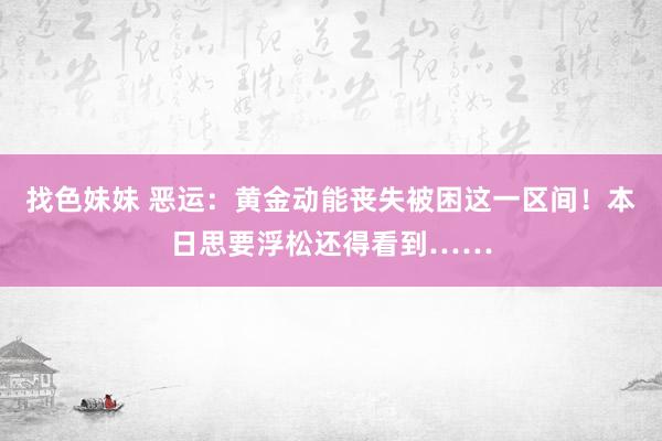 找色妹妹 恶运：黄金动能丧失被困这一区间！本日思要浮松还得看到……