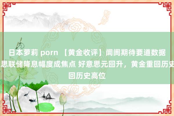   日本萝莉 porn 【黄金收评】阛阓期待要道数据 好意思联储降息幅度成焦点 好意思元回升，黄金重回历史高位