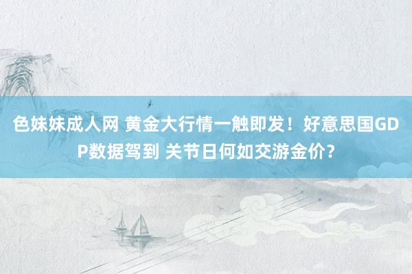   色妹妹成人网 黄金大行情一触即发！好意思国GDP数据驾到 关节日何如交游金价？