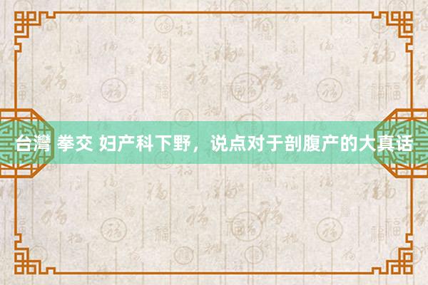   台灣 拳交 妇产科下野，说点对于剖腹产的大真话