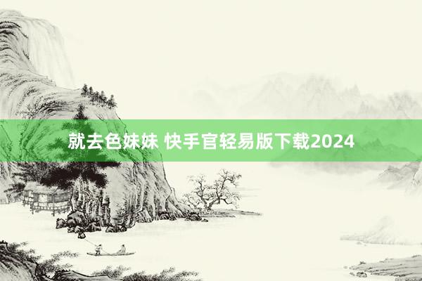   就去色妹妹 快手官轻易版下载2024