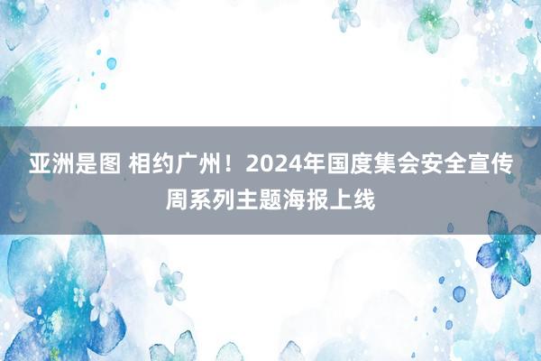   亚洲是图 相约广州！2024年国度集会安全宣传周系列主题海报上线