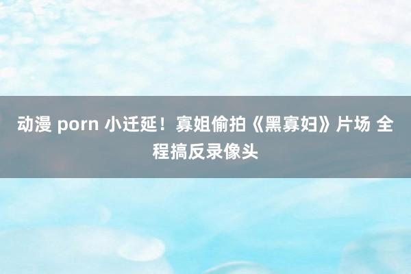   动漫 porn 小迁延！寡姐偷拍《黑寡妇》片场 全程搞反录像头