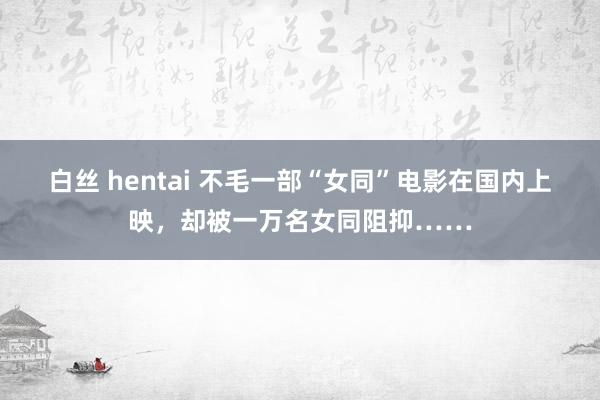   白丝 hentai 不毛一部“女同”电影在国内上映，却被一万名女同阻抑……