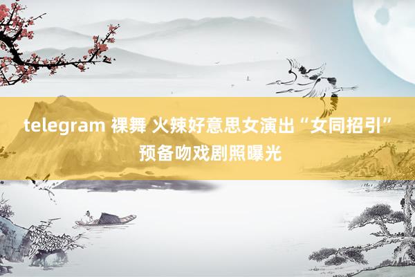   telegram 裸舞 火辣好意思女演出“女同招引” 预备吻戏剧照曝光