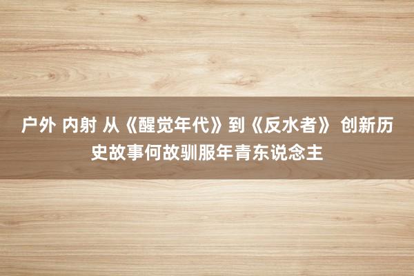 户外 内射 从《醒觉年代》到《反水者》 创新历史故事何故驯服年青东说念主