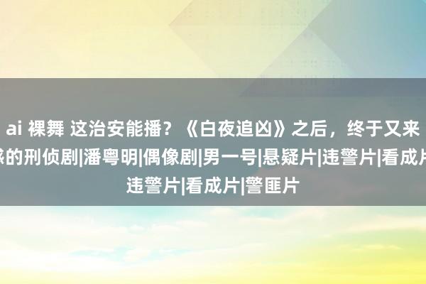   ai 裸舞 这治安能播？《白夜追凶》之后，终于又来了部带感的刑侦剧|潘粤明|偶像剧|男一号|悬疑片|违警片|看成片|警匪片