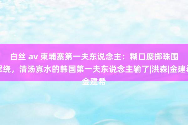   白丝 av 柬埔寨第一夫东说念主：糊口糜掷珠围翠绕，清汤寡水的韩国第一夫东说念主输了|洪森|金建希