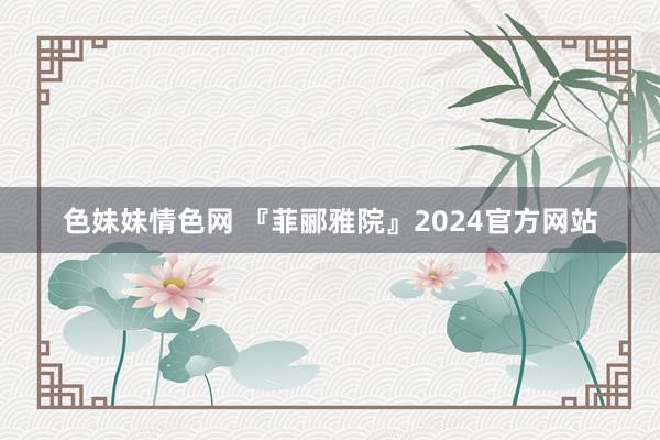   色妹妹情色网 『菲郦雅院』2024官方网站