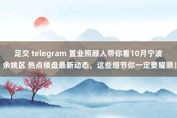   足交 telegram 置业照顾人带你看10月宁波 余姚区 热点楼盘最新动态，这些细节你一定要耀眼！