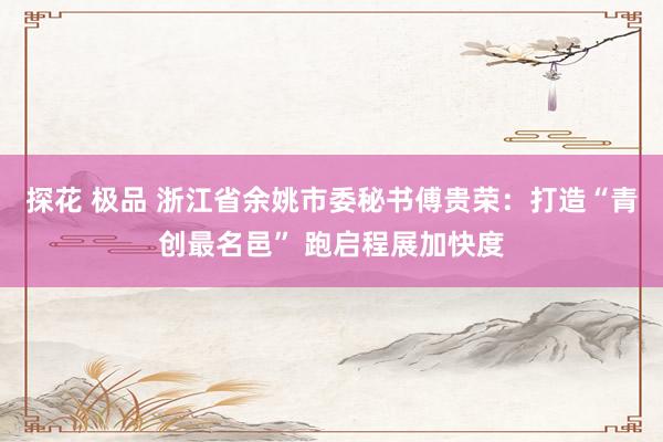   探花 极品 浙江省余姚市委秘书傅贵荣：打造“青创最名邑” 跑启程展加快度