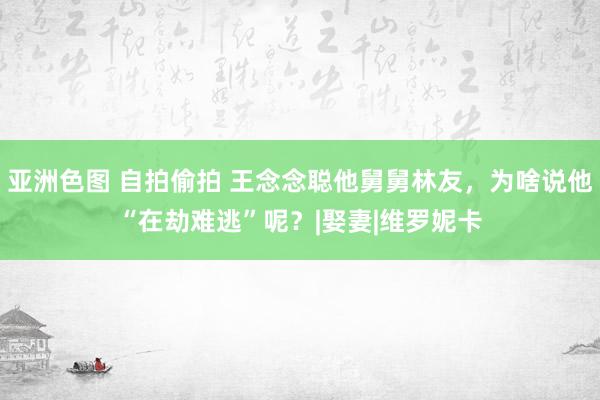   亚洲色图 自拍偷拍 王念念聪他舅舅林友，为啥说他“在劫难逃”呢？|娶妻|维罗妮卡