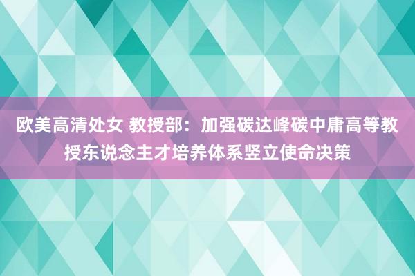 欧美高清处女 教授部：加强碳达峰碳中庸高等教授东说念主才培养